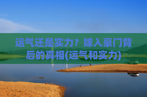 运气还是实力？嫁入豪门背后的真相(运气和实力)