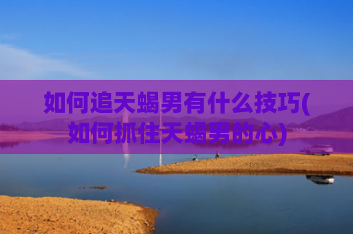 如何追天蝎男有什么技巧(如何抓住天蝎男的心)