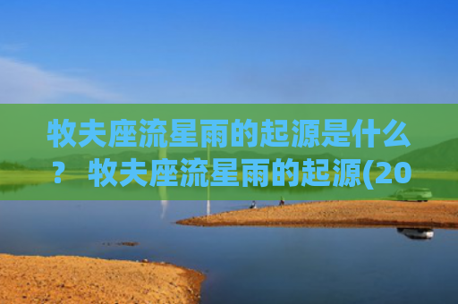 牧夫座流星雨的起源是什么？ 牧夫座流星雨的起源(2023牧夫座流星雨)
