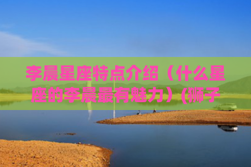 李晨星座特点介绍（什么星座的李晨最有魅力）(狮子星座的介绍和特点)