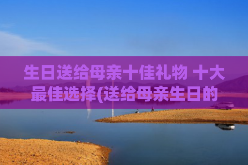 生日送给母亲十佳礼物 十大最佳选择(送给母亲生日的诗句)