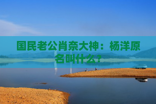 国民老公肖奈大神：杨洋原名叫什么？
