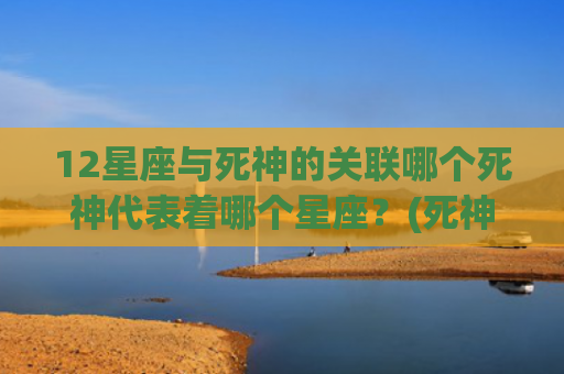 12星座与死神的关联哪个死神代表着哪个星座？(死神都不敢惹的12星座)