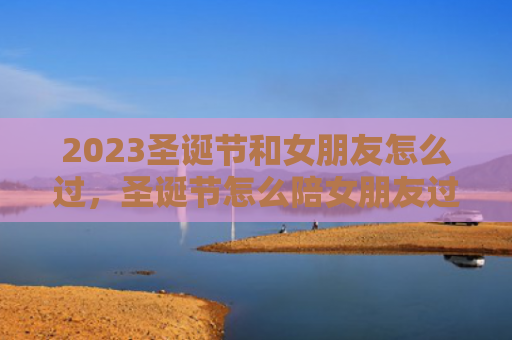 2023圣诞节和女朋友怎么过，圣诞节怎么陪女朋友过浪漫2023（圣诞节女朋友浪漫）