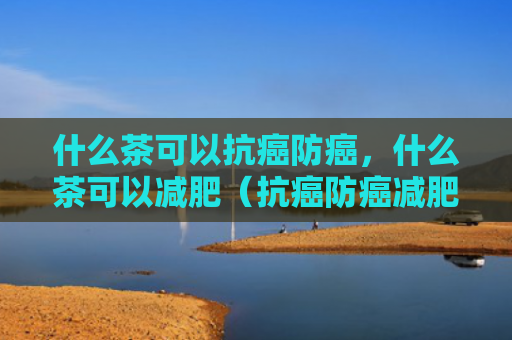 什么茶可以抗癌防癌，什么茶可以减肥（抗癌防癌减肥）