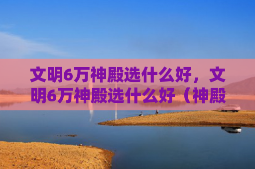 文明6万神殿选什么好，文明6万神殿选什么好（神殿文明）