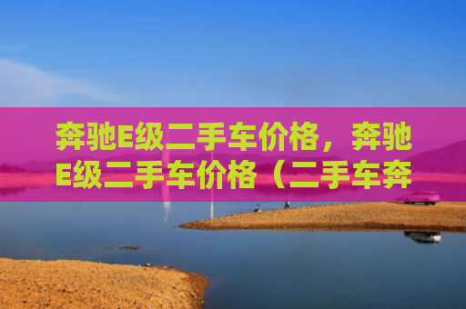 奔驰E级二手车价格，奔驰E级二手车价格（二手车奔驰价格）