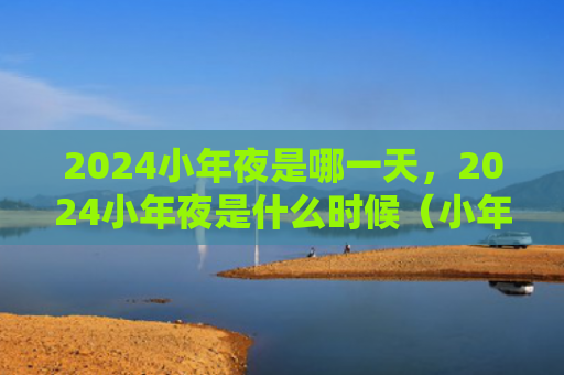 2024小年夜是哪一天，2024小年夜是什么时候（小年夜是什么哪一天）