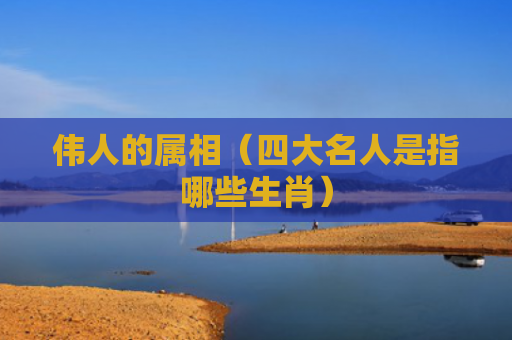 伟人的属相（四大名人是指哪些生肖）