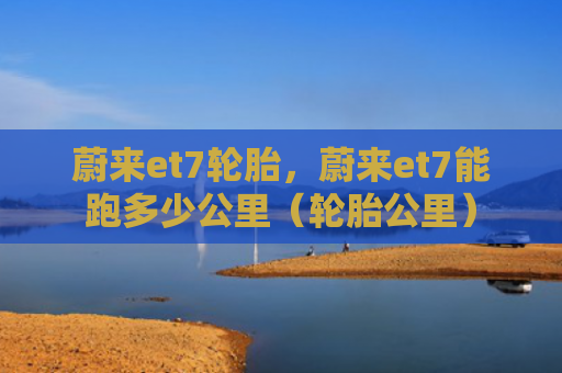 蔚来et7轮胎，蔚来et7能跑多少公里（轮胎公里）
