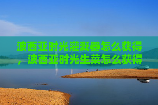 波西亚时光灌溉器怎么获得，波西亚时光生菜怎么获得（西亚时光生菜）