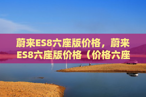 蔚来ES8六座版价格，蔚来ES8六座版价格（价格六座版）