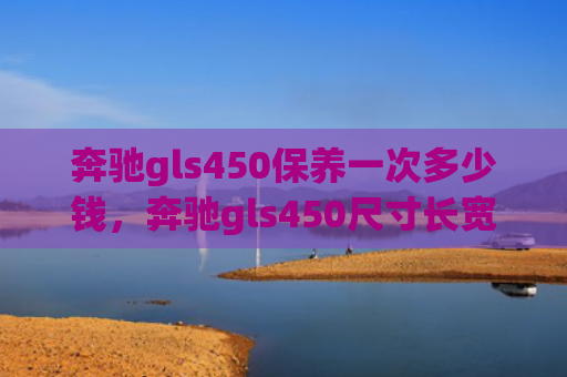 奔驰gls450保养一次多少钱，奔驰gls450尺寸长宽高（奔驰多少钱长宽）