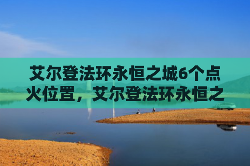 艾尔登法环永恒之城6个点火位置，艾尔登法环永恒之城怎么走（之城艾尔永恒）