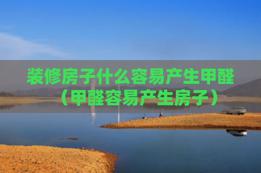 装修房子什么容易产生甲醛（甲醛容易产生房子）