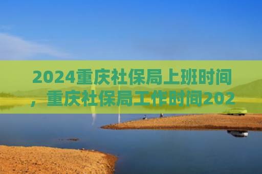 2024重庆社保局上班时间，重庆社保局工作时间2024（重庆社保局上班时间）