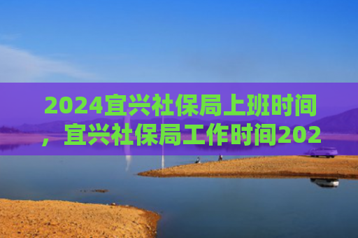 2024宜兴社保局上班时间，宜兴社保局工作时间2024（宜兴社保局上班时间）