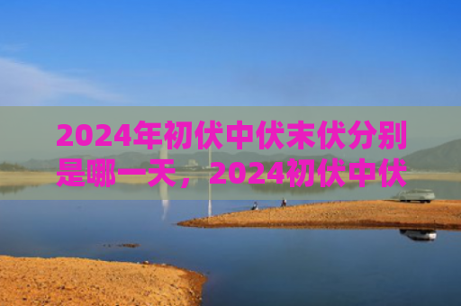 2024年初伏中伏末伏分别是哪一天，2024初伏中伏末伏是什么时间（中伏末伏初伏）