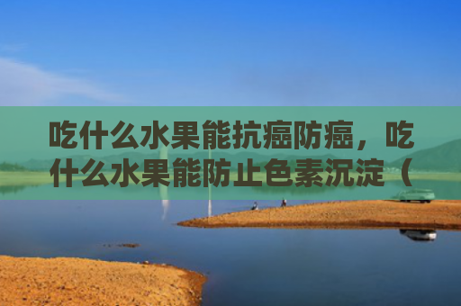 吃什么水果能抗癌防癌，吃什么水果能防止色素沉淀（吃什么水果抗癌）