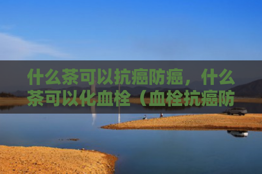 什么茶可以抗癌防癌，什么茶可以化血栓（血栓抗癌防癌）