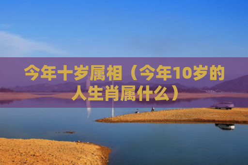 今年十岁属相（今年10岁的人生肖属什么）