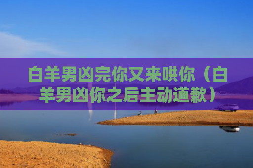 白羊男凶完你又来哄你（白羊男凶你之后主动道歉）
