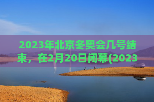 2023年北京冬奥会几号结束，在2月20日闭幕(2023年北京冬季奥运会)