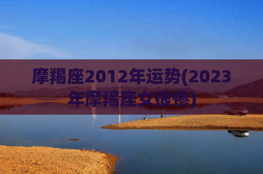 摩羯座2012年运势(2023年摩羯座女很惨)