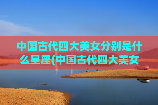 中国古代四大美女分别是什么星座(中国古代四大美女排名顺序)