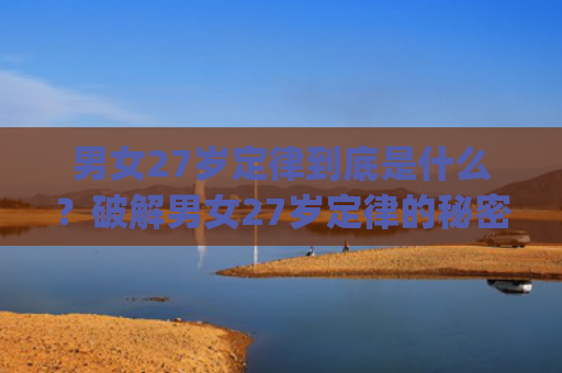 男女27岁定律到底是什么？破解男女27岁定律的秘密(男女对视10秒定律)
