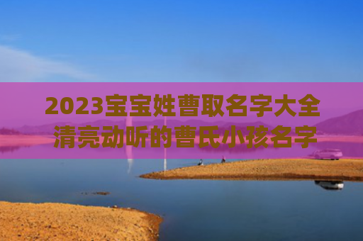 2023宝宝姓曹取名字大全 清亮动听的曹氏小孩名字(2023女宝宝名字姓王)