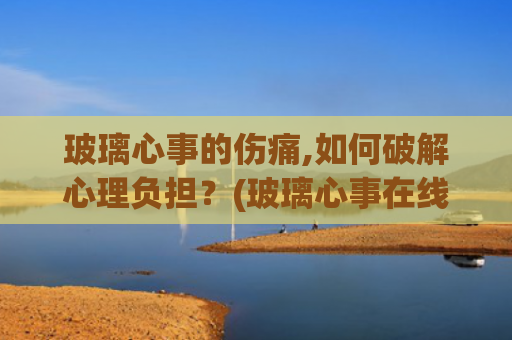 玻璃心事的伤痛,如何破解心理负担？(玻璃心事在线阅读)