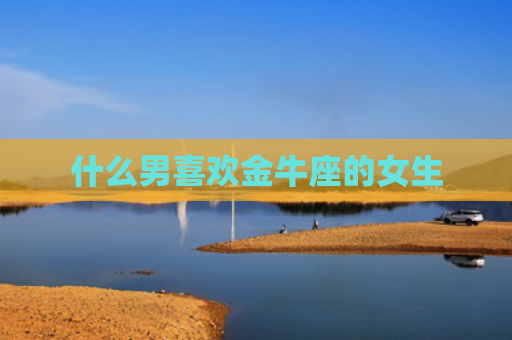 什么男喜欢金牛座的女生