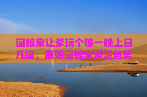 回娘家让爹玩个够一晚上日几回，离婚回娘家满足爸第一章
