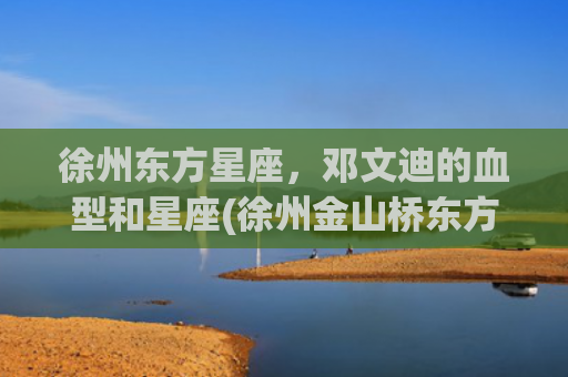 徐州东方星座，邓文迪的血型和星座(徐州金山桥东方星座房价)