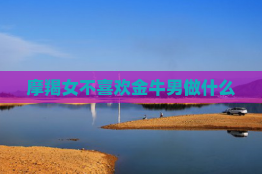 摩羯女不喜欢金牛男做什么