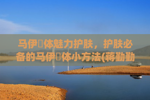 马伊琍体魅力护肤，护肤必备的马伊琍体小方法(蒋勤勤和马伊琍谁的魅力更大)