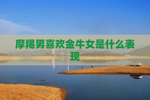 摩羯男喜欢金牛女是什么表现