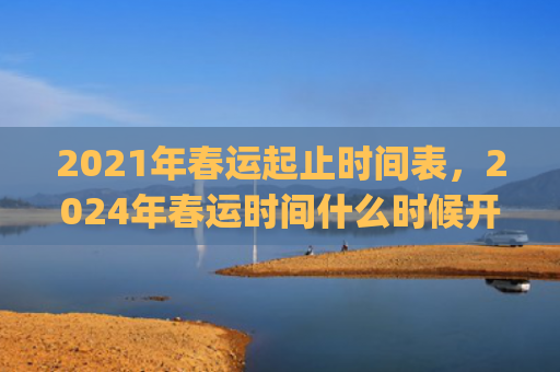 2021年春运起止时间表，2024年春运时间什么时候开始到结束(2021年春运什么时候开始)