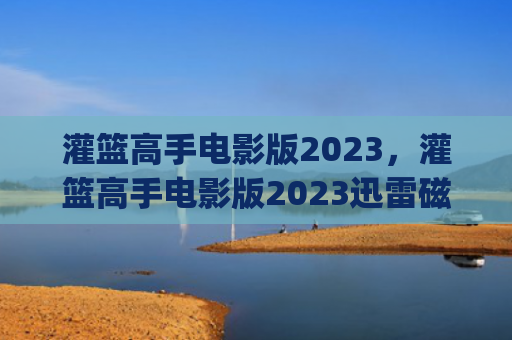 灌篮高手电影版2023，灌篮高手电影版2023迅雷磁力下载(灌篮高手电影版2023迅雷下载)