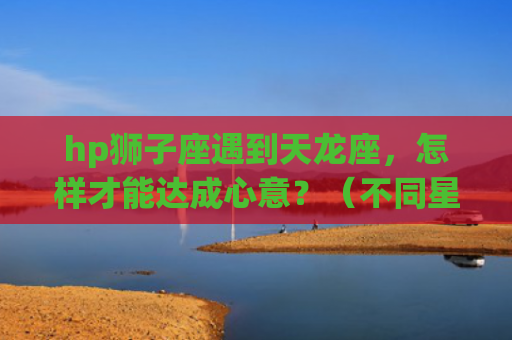 hp狮子座遇到天龙座，怎样才能达成心意？（不同星座间的相处之路）(狮子座遇到天枰座)