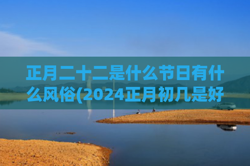 正月二十二是什么节日有什么风俗(2024正月初几是好日子)