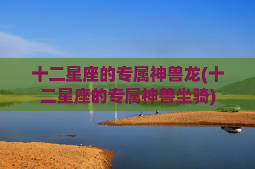 十二星座的专属神兽龙(十二星座的专属神兽坐骑)