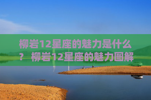 柳岩12星座的魅力是什么？ 柳岩12星座的魅力图解(柳岩12星座离其)