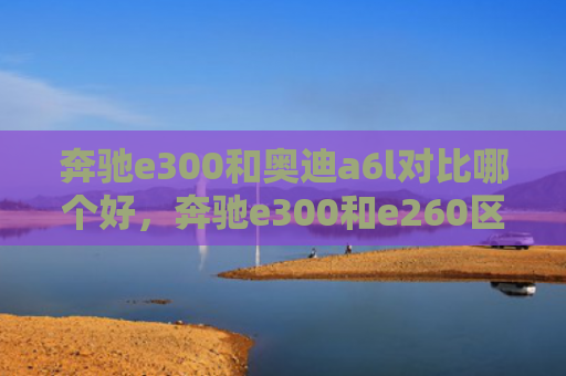 奔驰e300和奥迪a6l对比哪个好，奔驰e300和e260区别（奔驰奥迪区别）