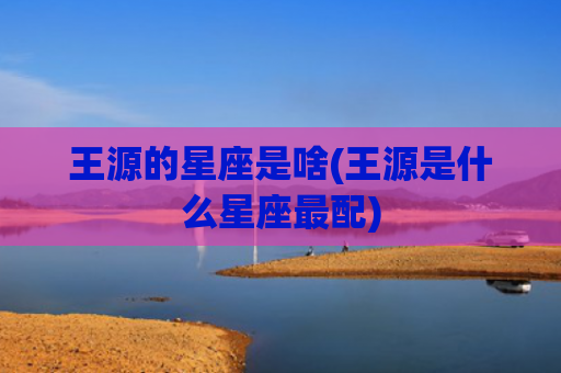 王源的星座是啥(王源是什么星座最配)