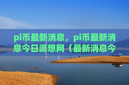 pi币最新消息，pi币最新消息今日派想网（最新消息今日pi）