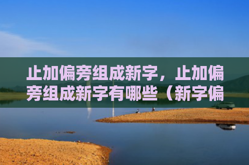 止加偏旁组成新字，止加偏旁组成新字有哪些（新字偏旁有哪些）