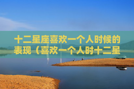 十二星座喜欢一个人时候的表现（喜欢一个人时十二星座）