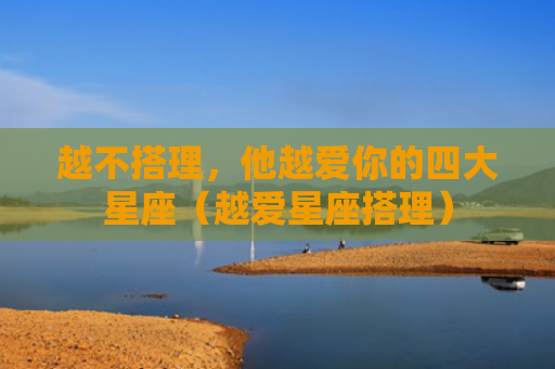 越不搭理，他越爱你的四大星座（越爱星座搭理）